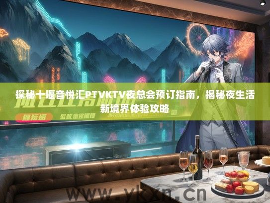 探秘十堰音悦汇PTVKTV夜总会预订指南，揭秘夜生活新境界体验攻略